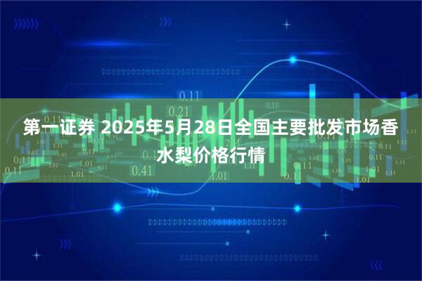 第一证券 2025年5月28日全国主要批发市场香水梨价格行情