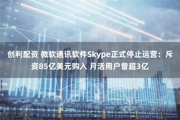 创利配资 微软通讯软件Skype正式停止运营：斥资85亿美元购入 月活用户曾超3亿