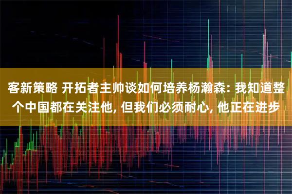 客新策略 开拓者主帅谈如何培养杨瀚森: 我知道整个中国都在关注他, 但我们必须耐心, 他正在进步