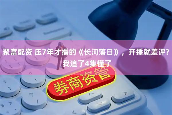 聚富配资 压7年才播的《长河落日》，开播就差评? 我追了4集懂了
