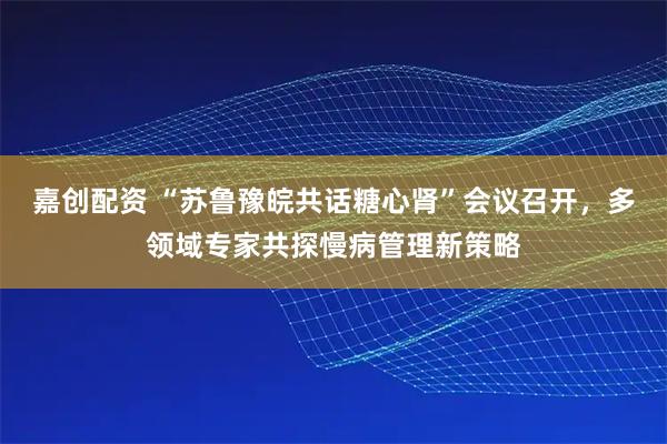嘉创配资 “苏鲁豫皖共话糖心肾”会议召开，多领域专家共探慢病管理新策略