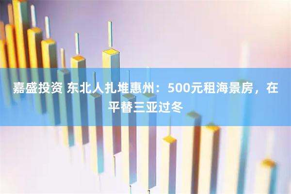 嘉盛投资 东北人扎堆惠州：500元租海景房，在平替三亚过冬