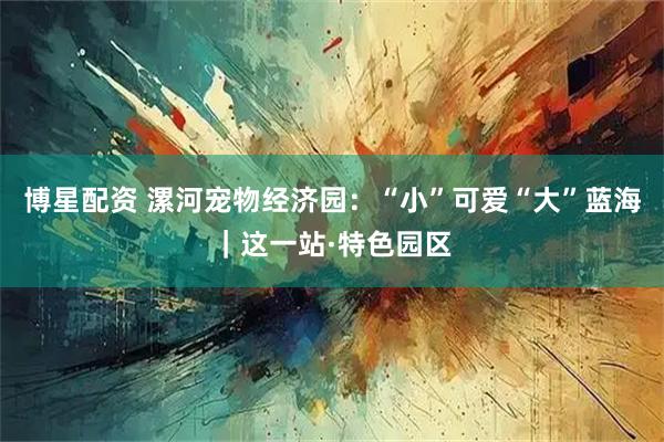 博星配资 漯河宠物经济园：“小”可爱“大”蓝海｜这一站·特色园区