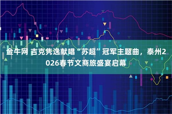 金牛网 吉克隽逸献唱“苏超”冠军主题曲，泰州2026春节文商旅盛宴启幕