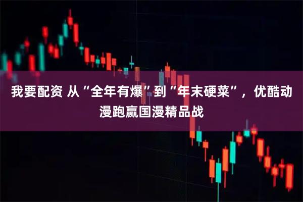 我要配资 从“全年有爆”到“年末硬菜”，优酷动漫跑赢国漫精品战