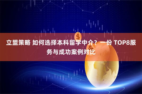 立盟策略 如何选择本科留学中介？一份 TOP8服务与成功案例对比