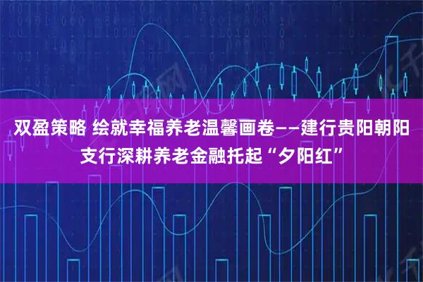 双盈策略 绘就幸福养老温馨画卷——建行贵阳朝阳支行深耕养老金融托起“夕阳红”